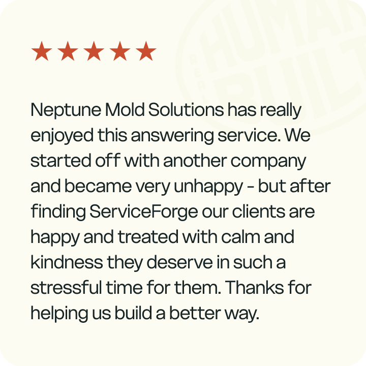 Neptune mold solutions has really enjoyed this answering service. We started off with another company and became very unhappy - but after finding ServiceForge our clients are happy and treated with calm and kindness they deserve in such a stressful time for them. Thanks for helping us build a better way. - Review by Kristina Hayes, Neptune Mold Solutions